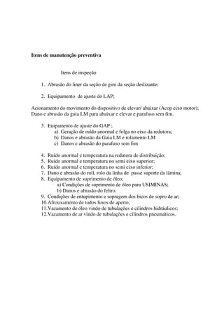 Itens de manutenção preventiva


             Itens de inspeção

    1. Abrasão do liner da seção de giro da seção deslizante;

    2. Equipamento de ajuste do LAP;

Acionamento do movimento do dispositivo de elevar/ abaixar (Acop eixo motor);
Dano e abrasão da guia LM para abaixar e elevar e parafuso sem fim.

    3. Euipamento de ajuste do GAP ;
          a) Geração de ruído anormal e folga no eixo da redutora;
          b) Danos e abrasão da Guia LM e rolamento LM
          c) Danos e abrasão do parafuso sem fim

    4.  Ruído anormal e temperatura na redutora de distribuição;
    5.  Ruído anormal e temperatura no semi eixo superior;
    6.  Ruído anormal e temperatura no semi eixo inferior;
    7.  Dano e abrasão do roll, rolo da linha de passe suporte da lâmina;
    8.  Equipamento de suprimento de óleo;
            a) Condições de suprimento de óleo para USIMINAS;
            b) Danos e abrasão do feltro.
    9. Condições de entupimento e sopragem dos bicos de sopro de ar;
    10. Afrouxamento de todos fusos de aperto;
    11. Vazamento de óleo vindo de tubulações e cilindros hidráulicos;
    12. Vazamento de ar vindo de tubulações e cilindros pneumáticos.
 