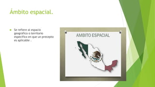 Ámbito espacial.
 Se refiere al espacio
geográfico o territorio
especifico en que un precepto
es aplicable .
 