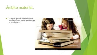 Ámbito material.
 Es aquel que de acuerdo con la
norma jurídica, debe ser echo por
el destinatario.
 