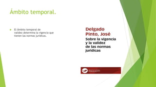 Ámbito temporal.
 El Ámbito temporal de
validez determina la vigencia que
tienen las normas jurídicas.
 