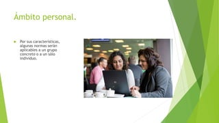 Ámbito personal.
 Por sus características,
algunas normas serán
aplicables a un grupo
concreto o a un sólo
individuo.
 