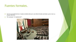 Fuentes formales.
 Son los procedimientos o modos establecidos por una determinada sociedad, para crear su
propio derecho.
 Por ejemplo “la legislación”.
 