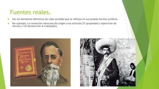 Fuentes reales.
 Son los elementos distintivos de cada sociedad que se reflejan en sus propias normas jurídicas.
 Por ejemplo: La revolución mexicana dio origen a los artículos 27 (propiedad y repartición de
tierras) y 123 (protección al trabajador).
 