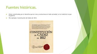 Fuentes históricas.
 Están constituidas por el derecho que se crea y evoluciona en toda sociedad; es la tradición la que
la genera.
 Por ejemplo: Constitución de Cádiz de 1812.
 