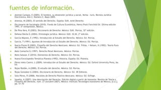 fuentes de información.
 Alemán Campos, E (2005). El hombre, su dimensión jurídica y social, Verba - Iuris, Revista Jurídica
Electrónica, Año 2, Número 2. Mayo 2005.
 Atienza, M (2003). El sentido del Derecho. España: Edit. Ariel Derecho.
 Diccionario de Sociología (2010). Fondo de Cultura Económica, Henry Pratt Fairchild Ed. Última edición
1997, 5ª reimpresión, México.
 De Pina Vara, R (2003). Diccionario de Derecho: México: Edit. Porrúa, 32ª edición.
 Dehesa Dávila G (2004). Etimología jurídica. México: Edit. SCJN, 2ª edición.
 García Máynez, E (1992). Introducción al Estudio del Derecho. México: Ed. Porrúa.
 García, T (1991). Apuntes de Introducción al Estudio del Derecho. México: Ed. Porrúa.
 Ibarra Flores R (2002). Filosofía del Derecho Mexicano. México: Ed. Trillas. Kelsen, H (1992). Teoría Pura
del Derecho. México: Ed. Porrúa.
 Malo Camacho G (1997). Derecho Penal Mexicano. México: Porrúa.
 Moto Salazar, E (2010). Elementos de Derecho. México: Ed. Porrúa.
 Nueva Enciclopedia Temática Planeta (1992). Historia. España: Ed. Planeta.
 Pérez nieto Castro, L (2009). Introducción al Estudio del Derecho. México: Ed. Oxford University Press, 6a.
Ed.
 Rojas Roldán, A (2000). El estudio del derecho. México: Ed. Porrúa.
 Rojas González G (2004). Diccionario de Derecho. México: Ed. 3R Editores.
 Soto Pérez, R (2008). Nociones de Derecho Positivo Mexicano. México: Ed. Esfinge.
 Squella, A (2007). Una descripción del Derecho, Edición digital a partir de Isonomía: Revista de Teoría y
Filosofía del Derecho, núm. 27 (octubre 2007), México: Instituto Tecnológico Autónomo de México, [s.a.],
pp. 51-70
 