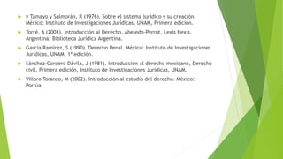  Tamayo y Salmorán, R (1976). Sobre el sistema jurídico y su creación.
México: Instituto de Investigaciones Jurídicas, UNAM, Primera edición.
 Torré, A (2003). Introducción al Derecho, Abeledo-Perrot, Lexis Nexis.
Argentina: Biblioteca Jurídica Argentina.
 García Ramírez, S (1990). Derecho Penal. México: Instituto de Investigaciones
Jurídicas, UNAM, 1ª edición.
 Sánchez-Cordero Dávila, J (1981). Introducción al derecho mexicano, Derecho
civil, Primera edición, Instituto de Investigaciones Jurídicas, UNAM.
 Villoro Toranzo, M (2002). Introducción al estudio del derecho. México:
Porrúa.
 
