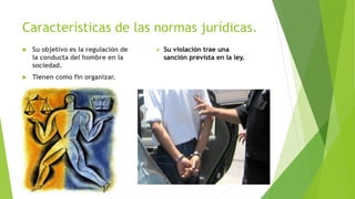 Características de las normas jurídicas.
 Su objetivo es la regulación de
la conducta del hombre en la
sociedad.
 Tienen como fin organizar.
 Su violación trae una
sanción prevista en la ley.
 