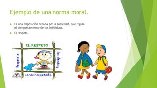 Ejemplo de una norma moral.
 Es una disposición creada por la sociedad. que regula
el comportamiento de los individuos.
 El respeto.
 