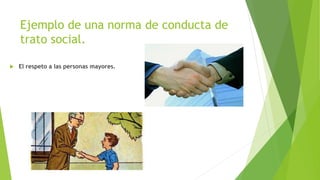 Ejemplo de una norma de conducta de
trato social.
 El respeto a las personas mayores.
 