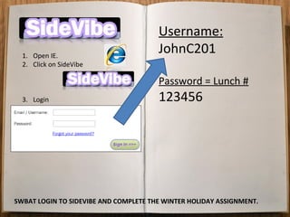Username:
  1. Open IE.
                                       JohnC201
  2. Click on SideVibe

                                       Password = Lunch #
  3. Login                             123456




SWBAT LOGIN TO SIDEVIBE AND COMPLETE THE WINTER HOLIDAY ASSIGNMENT.
 