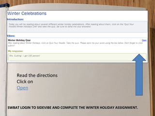 Read the directions
    Click on
    Open


SWBAT LOGIN TO SIDEVIBE AND COMPLETE THE WINTER HOLIDAY ASSIGNMENT.
 
