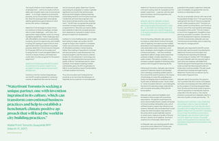 Partnership Overview 20 21
The result is that the more traditional model
of development — with its low levels of afford-
ability, lack of public realm, lack of commercial
space — is no longer viewed as an economic
panacea, but as one symptom of the problem.
Nor does the usual approach meaningfully
address greenhouse gas emissions or other
serious 21st century challenges.
Waterfront Toronto began to study innova-
tive solutions to these increasingly complex
sets of urban challenges — with many new
approaches made possible, in part, by emerg-
ing digital capabilities. Those challenges start
with affordability and extend to sustainability,
inclusivity, economic opportunity, and mobility.
In spring 2017, seeing an opportunity to lever-
age the land within its jurisdiction to greater
purpose, Waterfront Toronto issued a Request
for Proposals (RFP) for an Innovation and
Funding Partner to work alongside Waterfront
Toronto to devise, finance, and implement
a bold vision of urban progress for the eastern
waterfront.11
Waterfront Toronto issued the RFP to unlock
the potential of the eastern waterfront as
an engine of urban progress and economic
development.
Centred on the five-hectare Quayside par-
cel, the RFP sought proposals for achieving
a series of objectives that went far beyond
“WaterfrontToronto is seeking a
unique partner,onewith invention
ingrained in its culture,which can
transform conventional business
practices and help to establish a
benchmarkclimate positive ap-
proach thatwill lead theworld in
citybuilding practices.”
Waterfront Toronto Quayside RFP
(March 17, 2017)
narrow economic goals. Waterfront Toronto
was looking for proposals to create a “globally-
significant community that will showcase
advanced technologies, building materials,
sustainable practices and innovative business
models that demonstrate pragmatic solu-
tions toward climate positive urban develop-
ment.” The RFP also recognized the potential
constraint of scale at Quayside, including
a requirement to “describe your team’s ability
and readiness to take the concepts and solu-
tions deployed on Quayside to scale in future
phases of waterfront revitalization.”
Instead of a more traditional plan, which might
lead mainly to single-use condos, the RFP
sought to forge a new model for a complete,
mixed-use community, with outsized levels
of affordable and below-market housing.
Rather than looking to Quayside for incremen-
tal improvements on past development, the
proposal sought to use the area as a demon-
stration for how advances in technology and
design can yield substantial improvements in
quality of life for Torontonians and for urban
residents. And instead of seeking modest
sustainability gains, the RFP sought plans to
deliver an extraordinary level of sustainability:
a climate-positive community.
Thus, the Innovation and Funding Partner
would serve as more than the developer of
Quayside, but as a partner to work alongside
Waterfront Toronto to conceive and execute
a forward-looking vision for Quayside and the
eastern waterfront — a partner with the right
level of ambition, technical expertise, and
financial resources.
Sidewalk Labs is an Alphabet company
founded in 2015 for the very purpose of
delivering dramatic improvements in urban
life — on the belief that tackling urban chal-
lenges is possible with a careful integration
of emerging innovations and forward-thinking
urban design.
From its founding, Sidewalk Labs’ goal was
to create an urban district to show the broad
value of applying innovations across multiple
dimensions in an integrated strategy. Sidewalk
Labs assembled a team of planners, archi-
tects, developers, technologists, and experts
in finance and policy — with the combined
expertise to deliver a large-scale project that
achieves multiple, complex objectives in a
public context. The result is a mission-driven
company uniquely capable of rethinking urban
systems with the goal of improving city life.
Following its formation, Sidewalk Labs entered
a period of intensive research and develop-
ment, including: consulting outside experts
from around the world to advise on the impact
of technology on urban life; evaluating hun-
dreds of emerging urban innovations; review-
ing 50 years of attempts to plan “smart cities”
or “urban innovation districts”; and creating the
framework for planning a large-scale district
with innovation and quality of life built into
its foundation.
Sidewalk Labs undertook feasibility stud-
ies based on this concept with several key
assumptions. The district would have to be
socio-economically diverse, closely connected
to the surrounding metropolitan area, and of
sufficient scale to support key infrastructure
systems. Sidewalk Labs concluded that it could
create the most innovative urban district in
the world, which would materially improve
on nearly every measure of quality of life and
attract a vibrant mix of residents. And that it
could do so in a financially viable manner.
As Sidewalk Labs was studying specific sites
around the world, Waterfront Toronto was
evaluating its approach to unlocking the
potential of the eastern waterfront. Sidewalk
Labs immediately recognized that Toronto
could be an ideal place to start.
The city is remarkably diverse, with nearly half
its population foreign-born.12 It is experiencing
rapid growth; the City of Toronto is projected
to add 1 million people by 2041.13 Toronto’s uni-
versity system is extraordinary, and Toronto is
home to one of the most dynamic technology
ecosystems in the world.14 The city’s history
is one of civic engagement, thoughtful urban
planning, and policy innovation. And with the
current development trajectory threatening
Toronto’s inclusiveness, Sidewalk Labs saw
Torontonians as potentially open to exploring
new ways to manage growth.
Sidewalk Labs responded to the RFP and six
months later was honoured to be selected by
Waterfront Toronto as its Innovation and
Funding Partner, launching the Sidewalk
Toronto project in October 2017. This designa-
tion gave Sidewalk Labs the exclusive right to
work, at its own expense, with Waterfront
Toronto and governmental partners to develop
a plan and partnership proposal to demon-
strate what could be possible. This plan would
still need to be reviewed and approved by
Waterfront Toronto and, as relevant, by the
three orders of government.
Sidewalk Labs is honoured by the opportu-
nity to present this third volume of its Master
Innovation and Development Plan (MIDP) and
by the prospect of working alongside Water-
front Toronto and the three orders of govern-
ment it represents to dramatically improve
urban life in the 21st century. This volume
presents a proposal from Sidewalk Labs for a
new kind of public-private partnership.
Resulting from more than a year of planning
and outreach, Volume 3 lays out Sidewalk
Labs’ proposal for how it can play the role of
Innovation and Funding Partner first contem-
plated in Waterfront Toronto’s RFP. It attempts
to harmonize the ambitions and concerns
that Sidewalk Labs, the three orders of gov-
ernment, Waterfront Toronto, the private
sector, and thousands of Torontonians have
expressed in thousands of conversations over
the past year.
See Volume 1 for more
details on the plans.
See Volume 2 for
more details on urban
innovations.
 