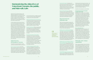 Partnership Overview 22 23
Sidewalk Labs has reflected deeply on the
objectives in Waterfront Toronto’s RFP and
solicited feedback from the people of Toronto
through an extensive public engagement
process, including concerted outreach to the
business, academic, non-profit, and institu-
tional sectors, as well as engagement with all
three orders of government.
To date, Sidewalk Labs has heard firsthand
from more than 20,000 Torontonians, includ-
ing at a town hall kickoff, four public round-
tables, dozens of community meetings and
programs, six topic-specific advisory boards,
hundreds of one-on-one or small group meet-
ings, and a Residents Reference Panel.15 Addi-
tionally, in June 2018, Sidewalk Labs opened
a Toronto office and innovation workspace in
Quayside called 307, welcoming thousands
of people to learn more about the Sidewalk
Toronto project and engage with early explo-
rations into a variety of urban innovations.16
Sidewalk Labs has also engaged extensively
with Waterfront Toronto and public officials at
all three orders of government to advance a
plan that draws on the expertise of those who
work in this area.
Objectives for
the people of Toronto
Through the various touchpoints, Toronto-
nians have expressed the following objectives:
Focus on priority outcomes. Overwhelm-
ingly, Torontonians want the project to deliver
results linked to Waterfront Toronto’s priority
outcomes: to create jobs, develop a climate-
positive community, attain new levels of hous-
ing affordability, increase mobility options and
reduce traffic, expand open space access,
and, where appropriate, use digital innovations
to improve outcomes while meaningfully pro-
tecting privacy and the public interest.
Make sure the public sector has a strong role.
Torontonians stressed the importance of pub-
lic entities having clear mandates and ade-
quate resources to negotiate with Sidewalk
Labs effectively and then to provide strong
ongoing oversight and accountability of the
public-private partnership as it unfolds.
No tech for tech’s sake. While recognizing that
technology alone is not capable of solving all
city problems, technology’s potential to
improve urban life appeals to Torontonians.
But they want technology that targets signifi-
cant urban challenges, not technology for its
own sake.
Be inclusive and make room for others.
Torontonians want to see a broad group
of businesses, non-profits, and innovators
actively participate in the new opportunities
created by the project, especially Canadian
companies and entrepreneurs. Conse-
quently, they also want to see open standards
(“no technology lock-in”), where multiple
parties can develop technology that is flexi-
ble enough to respond to tastes, trends, and
technological advances.
Present a transparent business model.
Torontonians highlighted transparency as
key to gaining public trust, particularly with
respect to the financial obligations and
benefits in any agreement, initially and over
time. The complex and long-term nature of
the transaction increases the need for clarity
about roles and responsibilities, and about
how Sidewalk Labs intends to earn a return.
Harmonizing the objectives of
WaterfrontToronto,the public,
and SidewalkLabs
limited purpose of proving out the model — and
even in those locations, Sidewalk Labs expects
to have local partners. In total, Sidewalk Labs
proposes leading development on less than 7
percent of the eastern waterfront.
Sidewalk Labs’ actual goals are quite simple.
Demonstrate the impact of innovation
on quality of life in cities.
Sidewalk Labs is a mission-driven company.
That mission is to combine forward-thinking
urban design and cutting-edge technology to
radically improve urban life. Sidewalk Labs is
motivated to pursue this project by a desire to
create places that apply 21st century con-
cepts in design and technology to achieve
improvements in nearly every dimension
important to quality of urban life, from cre-
ating jobs and reducing the cost of living, to
increasing mobility and advancing sustainabil-
ity. This calls for an urban district of sufficient
scale to demonstrate the value of an inte-
grated approach for achieving measurable
benefits on critical priorities.
Earn a reasonable return.
Sidewalk Labs is a commercial venture, and
although mission-driven, a subsidiary of a
publicly-owned company. As per its commit-
ment under its Plan Development Agreement
with Waterfront Toronto, Sidewalk Labs has
already invested more than $50 million USD,
with no guarantees of being repaid, to develop
this MIDP. This, however, represents a small
share of the overall cost to the company if the
project is approved. The company will seek to
earn a reasonable return on its investment.
Sidewalk Labs’ unique
capabilities
When it selected Sidewalk Labs as Innovation
and Funding Partner, Waterfront Toronto rec-
ognized that Sidewalk Labs brought a range
of unique capabilities that sets it apart from
other potential partners. Several attributes, in
particular, make Sidewalk Labs the ideal part-
ner for delivering an urban project to match
the ambitions of Waterfront Toronto and the
three orders of government it represents.
Prove out the concept. Torontonians are
concerned about the potential that a complex,
large-scale, long-term plan could fail. They
support achieving a big vision through
a phased approach, to prove out the model in
Quayside, as a demonstration project before
extending to successive phases.
Build on what has been done. Over time,
Toronto has made considerable headway
in developing the waterfront and in trying new
ways to solve urban challenges. Torontonians
emphasize the importance of building on this
record, and of recognizing and expanding
approaches that have been successful.
Requirements for
Sidewalk Labs
While Torontonians generally recognize the
potential of the Sidewalk Toronto project, Side-
walk Labs’ motives for pursuing the RFP and
its overall business model have been subject
to speculation, even a fair amount of cynicism.
Many of these concerns can be addressed up
front with a few clear statements:
Sidewalk Labs is not seeking to sell personal
information or use it for advertising. Sidewalk
Labs made a commitment to not sell personal
information to third parties or use it for adver-
tising purposes. It also commits to not disclose
personal information to third parties, including
other Alphabet companies, without explicit con-
sent. Finally, Sidewalk Labs has proposed that an
independent entity approve proposed collec-
tions and uses of urban data in the project area
by all parties, including Sidewalk Labs.
Sidewalk Labs is not motivated by a desire to
export Canadian talent or intellectual output
to the United States. Sidewalk Labs is not an
internet company that can exist anywhere. An
important part of its business model involves
going “all in” on physical places. This proposal
seeks to make Toronto such a place. And Side-
walk Labs has committed to sharing with the
public sector the profits of certain technolo-
gies deployed in Toronto.
Finally, Sidewalk Labs is not trying to develop
the Port Lands. Sidewalk Labs’ role as a real
estate developer would be restricted to Quay-
side and Villiers West, and undertaken for the
See the “Digital
Innovation” chapter
of Volume 2 for
more detail on
Sidewalk Labs’ data
governance strategy.
 