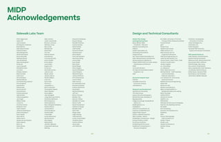 240 241
Sidewalk Labs Team Design and Technical Consultants
Rohit Aggarwala
Habon Ali
Jack Amadeo
Christopher Anderson
Brian Barlow
Mark Bauernhuber
Catherine Benz
Maya Borgenicht
Sarah Ruth Boyer
Simon Brandler
Matthew Breuer
John Brodhead
Marie Buckingham
Kia Burke
Laura Capucilli
Difei Betty Chen
Leo Chen
Chelsey Colbert
Reid Crombie
Colin Curzi
Chrystal Dean
Michael Delucia
Carrie Denning Jackson
Pino Di Mascio
Dasola Dina
Shaina Doar
Dan Doctoroff
Cara Eckholm
Andrew Edwards
Valerie Eisen
Robie Evangelista
Jan Fiegel
William Fields
Laura Fox
Krystina Francis
Benjamin Funk
Taylor Gesner
Johanna Greenbaum
Noah Greenbaum
Ryan Guptill
Abby Harrill
Shaun Harris
Alyssa Harvey Dawson
Marie Hlavaty
Brian Ho
Okalo Ikhena
Eric Jaffe
Master Plan Design
and Engineering Team
Beyer Blinder Belle
Architects + Planners
Stantec Consulting Ltd.
EllisDon
Golder Associates Ltd.
Greenberg Consultants
Integral Group
Kerr Wood Leidel Associates Ltd.
MGA | Michael Green Architecture
Mulvey  Banani Lighting Inc.
PUBLIC WORK office for urban design
 landscape architecture
RWDI
Turncraft Advisors
W.F. Baird  Associates Coastal
Engineers, Ltd.
WSP
Economic Analysis Team
Deloitte
Canadian Centre for
Economic Analysis
urbanMetrics
Research and Development
Agritecture Consulting
The Altus Group
Aspect Structural Engineers
Bentall Kennedy (Canada) LP
Big Spaceship
Indigenous Design Studio/Brook
McIlroy Inc.
BuildingGreen, Inc.
CadMakers
CHM Fire Consultants LTD
Cushman  Wakefield ULC
Digital Public Square
Doblin, a Deloitte business
Diller Scofidio + Renfro
Dubbeldam Architecture + Design
Energy Profiles Limited
Environics Analytics
EQ Building Performance
Equilibrium Consulting Inc. /
Structural Engineer
Nate Jenkins
Justin Joachimiak
Bronson Johnson
Nicholas Jonas
Mya Jones
Michael Kalt
David Katz
Tim Kau
Patrick Keenan
Ariel Kennan
Thomas Kennedy
Karim Khalifa
Emily Kildow
Laura Kilian
Eugene Kim
Annie Koo
Samridhi Kundra
Joanna Lack
Micah Lasher
Jacob Lazarus
Nicole LeBlanc
Lana Lee
Sara Lewis
Corinna Li
Jacqueline Lu
Mark Luckhardt
Christopher Macies
Alison Maddox
Drew Majkut
Jiten Manglani
Jorge Manrique Charro
Charlotte Matthews
Pierre Mayence
Davina Mazaroli
Mary-Margaret McMahon
Ayesha Menon
James Merkin
Amanda Meurer
Andrew Miller
Trista Miller
Amina Mohamed
Nerissa Moray
Nina Nappa
Neda Navab
Jennifer Neilands
Craig Nevill-Manning
Willa Ng
Eric Miller, University of Toronto,
Transportation Research Institute
Forsyth Street
gh3*
Graser  Co.
Heatherwick Studio
HRA Advisors, Inc.
Idea Couture, part of
Cognizant Interactive
Interface Engineering, Inc.
Jackman Reinvention, Inc.
James Urban, Urban Trees + Soils
JE Dunn Construction
Jensen Hughes
JLL Consulting
JLL Research
Peter Kiewit Sons ULC
Michael Wetter - Staff Scientist,
Lawrence Berkeley
National Laboratory
Lion Advisors for Community
and Environment
Maffeis Structural Engineering
MASS LBP
Maximum City
Medow Consulting Inc.
Milborne Real Estate Inc –
Residential Sales and Leasing
Mitch Stambler
nARCHITECTS
Nordic Structures
OptiRTC, Inc.
PARTISANS
Reshape Infrastructure Strategies
Ryerson City Building Institute
SE Health
SHS Consulting
Smarter Grid Solutions Inc.
Snøhetta
SPIN
Porous Technologies
(Stormcrete®) LLC
Studio F Minus
Studio Ludo
Teeple Architects Inc.
Spanier Group
TWG
Moyosore Odubanjo
Douwe Osinga
Michelle Pacheco
Ananta Pandey
Marla Pardee
Julie Pedtke
Veronica Pinchin
Vanessa Quirk
Zahra Rajabi
Prem Ramaswami
Keerthana Rang
Lauren Reid
Evan Reidel
Marc Ricks
Daniel Riegel
Ninon Rogers
Sandra Rothbard
Jesse Shapins
Michael Shapiro
Joshua Sirefman
Chris Sitzenstock
Lauren Skelly
Kabir Soorya
Eric Sebastián Soto
Snezhana Stadnik
Andrew Staniforth
David Stein
Rachel Steinberg
Jeff Tarr
Ebony Thomas
Bradley Tran
Samara Trilling
Michelle Ha Tucker
Steven Turell
Daniel Vanderkam
Catherine Vargas
Michelle Velez
Ryan Vilim
Megan Wald
Leigh Whiting
Violet Whitney
Landry Doyle Wiese
Jonathan Winer
Andrew Winters
Alexis Wise
John Wittrock
MIDP
Acknowledgements
Professor Liat Margolis,
University of Toronto
Urban Strategies Inc.
Urbanation Inc.
Urban Equation
Vanessa Pfaff, Diversity,
Equity and Inclusion Consultant
With special thanks to:
Adam Barker, Charlotte Bovis,
Naydia Chantarasompoth,
Rebecca Craft, Steven Desrocher,
Dina Graser, Elliot Jefferies,
Neil Kittredge, Alex Laing,
Dan Levitan, Chad Markel,
Nancy MacDonald, Peter Macleod,
Jon Medow, Richard Moore,
Eddie Opara, Vanessa Pfaff,
David Sauve, Karl Schaefer,
Jenin Shah, Natalie Telewiak
 