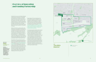 Partnership Overview 28 29
Guided by the core set of principles, Sidewalk
Labs proposes a transaction to accelerate
the development of Quayside, accomplish
Waterfront Toronto’s priority outcomes, and
spur growth in the eastern waterfront. This
proposal strives for a forward-looking public-
private partnership, in which the public sector
leverages outside expertise, technology,
and resources to spur economic growth and
deliver extraordinary benefits for the people
of Toronto.
Waterfront Toronto or another public entity
would have accountability for the project, set
its objectives, and advance a forward-look-
ing vision for the eastern waterfront. And as
Innovation and Funding Partner, Sidewalk
Labs would serve as a catalyst for innovative
urban development — bringing expertise,
financial resources, economic development
assets, and a willingness to invest to pioneer a
forward-looking, integrated, progressive, and
sustainable model for improving urban life.
The ambition of the proposed transaction
follows from the objectives identified in Water-
front Toronto’s RFP and later articulated as
“MIDP Targets” in its Plan Development Agree-
ment (PDA) with Sidewalk Labs. As laid out
in prior volumes of the MIDP, the result is an
overall plan that offers an opportunity for the
City of Toronto, the Province of Ontario, and
the people of Canada to lead the world and
show how to leverage cutting-edge technol-
ogy and design, address fundamental urban
challenges, and improve quality of life.
Responding to the broad challenge of the
RFP, the MIDP consists of a blueprint for an
integrated, multiphase project to transform
Quayside into the centrepiece of a vibrant
mixed-use, mixed-income district dedicated
to using the best of design and technology
to fuel improvements in urban life. The result
would be a scalable proof of concept for the
ideas that will drive economic growth, achieve
urban progress, and deliver on Waterfront
Toronto’s priority outcomes.
The proposal requires Sidewalk Labs to achieve
key project milestones and, based on its suc-
cess, earn the right to develop the western
portion of Villiers Island and later to advise on
innovative development in a portion of the
eastern waterfront. The MIDP refers to this area
— which is depicted on the following map — as
the Innovative Design and Economic Accel-
eration (IDEA) District. The project, when fully
extended, is scaled to deliver on Waterfront
Toronto’s priority outcomes. Sidewalk Labs pro-
poses to lead vertical development in about 16
percent of the IDEA District, or about 7 percent
of the eastern waterfront, and to serve as a
catalyst for sustainable development by others
in the broader waterfront area.
Overviewof Innovation
and Funding Partnership
Map
The IDEA
District
Distillery
District
West
Don
Lands
South of Eastern
East
Harbour
East
Port
Expanded Film Studio
and Media District
The
Hearn
Ports
Toronto
Ward’s
Island
South Ship
Channel
East
Bayfront
Tommy
Thompson
Park
Cherry
Beach
Polson
Quay
McCleary
Keating
Villiers
Island
QuaysideQuayside
IDEA
District
Quayside
Inner
Harbour
Eastern
Channel
Outer
Harbour
Lake
Ontario
Ship Channel
Turning
Basin
DonRiver
Keating Channel
Polson Slip
Don River
0 500 Metres
IDEA District
Eastern waterfront
Key Term
PDA
Plan Development
Agreement
The Plan
Development
Agreement between
Sidewalk Labs and
Waterfront Toronto
established a
planning roadmap
for completion
of the MIDP and
identified a series
of MIDP targets.
 