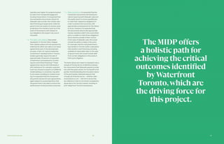47Partnership Overview 46
typically even higher for projects backed
by loans from Canada Mortgage and
Housing Corporation). It is expected that
the transaction documents will permit
Sidewalk Labs to enter into market-stan-
dard financing arrangements, while the
government can expect to receive usual
protections from lenders (such as in the
event of foreclosure) with respect to
any obligations the project may owe to
the public.
	 Pre-sales / pre-leasing. Real estate
developers in Toronto often mitigate
their capital outlays and risk exposure by
entering into either pre-sale or pre-lease
agreements early in the development
process. In fact, for typical residential
condominium developments in Toronto,
lenders generally require the sale of
approximately 70 percent of expected
condominium proceeds prior to enter-
ing into committed financing.31 These
agreements may be with individuals or
with institutions; for example, a pension
fund may choose to acquire a multifamily
rental building or a university may elect
to pre-lease a building for student hous-
ing. It is expected that the transaction
documents will permit such agreements,
again subject to usual protections that
the government may seek to ensure the
achievement of the promised outcomes.
	 Delay provisions. It is expected that the
transaction documents will include pro-
visions requiring both Sidewalk Labs and
the public sector to move expeditiously
to meet their respective obligations in
order to achieve the outcomes, with
appropriate consequences for the failure
to do so. However, it is expected that
the documents will provide appropriate,
market-standard relief in the event either
party is unable to meet those obligations
due to factors outside of their control.
In the case of Sidewalk Labs, this would
include the ability to delay in the event,
for example, that the real estate financ-
ing markets in Toronto suffer a disruption
that results in such financing not being
available at reasonable rates. In the case
of government, this would include relief
from certain obligations in the event of
third-party litigation.
The items above are meant to represent only a
sample of the key terms of definitive transac-
tion documents that Sidewalk expects to enter
into with the public sector, for the benefit of all
parties. Notwithstanding the innovative nature
of the partnership, Sidewalk expects that
virtually all of the key terms — whether refer-
enced above or not — will mirror terms that
are reflective of terms commonly accepted by
all parties in the Toronto market, including in
prior Waterfront Toronto transactions.
The MIDP offers
a holistic path for
achieving the critical
outcomes identified
byWaterfront
Toronto,which are
the driving force for
this project.
 