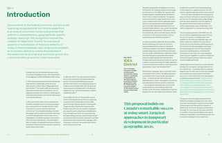 Ch—1 52 53The Innovative Design and Economic Acceleration (IDEA) District
Canada has had remarkable success using
innovative strategies to spur the revitalization
of struggling or underdeveloped urban areas.
In 1970, Canada pioneered the use of Business
Improvement Areas (BIA), when the busi-
ness owners of Bloor West Village approved
the first BIA.32 The Ontario BIA law became a
national and international model for how to
upgrade local services, improve public space,
and otherwise breathe new life into distressed
commercial districts.
In 1972, just shortly after the founding of the
first BIA, Granville Island in Vancouver began
its turnaround from a derelict former indus-
trial area to a vibrant centre of arts and
commerce.33 In a targeted strategy, Canada
Mortgage and Housing Corporation assumed
control of development and infrastructure;
negotiated a modified regulatory framework
with the City of Vancouver; and cultivated a
spirit of public-private partnership and experi-
mentation that turned the area into a dynamic
world-class community.
Ch–1 Targeted geographic strategies have trans-
formed former working waterfronts through-
out the world. In the 1980s, for example, the
United Kingdom established an “Enterprise
Zone” in the London Docklands. The govern-
ment eased certain legal restrictions in the
zone, created incentives for desirable devel-
opment, and assigned overall responsibil-
ity for the then-abandoned waterfront to a
powerful administrator: the London Docklands
Development Corporation. The result is that
the Docklands, which includes Canary Wharf,
is now one of the most prominent and suc-
cessful business districts anywhere.36
Another example is HafenCity along the Elbe
River in Hamburg, Germany. To revive the
decommissioned port area, the Senate of
Hamburg created a new district dedicated to
cutting-edge urban and architectural design.
Run by a public administrator, HafenCity GmbH,
the area followed a comprehensive master
plan and made substantial investments in
transportation and advanced systems, such as
a district energy thermal grid. Today, HafenCity
is a world-renowned model of urban revival and
sustainable, mixed-use development.37
What these strategies have in common is the
recognition that a smart, targeted approach
to development in a particular geographic
area — in which certain restrictions are
adjusted and, in return, developers and others
are expected to achieve priority outcomes
— can jumpstart development, ensure that
social needs are met, and pay other divi-
dends. As the formation of Waterfront Toronto
attests, the Toronto waterfront offers an ideal
In 1996, the City of Toronto focused its atten-
tion on the moribund Two Kings industrial
areas.34 By all but eliminating zoning and
density restrictions, and easing parking and
loading zone requirements, the city spurred
rapid economic development, including the
addition of over 40,000 desperately needed
residential units.35
And in 1996, the City of Toronto also used a
Community Improvement Plan in a novel way
to advance the revitalization of the belea-
guered Yonge-Dundas Square. Creating the
Yonge-Dundas Community Improvement
Project Area, the city set a series of geogra-
phy-specific policy objectives, established a
new management entity for programming
and generating revenue, implemented a build-
ing-improvement incentive scheme for private
landowners, and imposed new signage rules —
resulting in a vibrant new public open space
and entertainment hub.
Introduction
Governments at the federal, provincial, and city levels
have long recognized that the Toronto waterfront
is an area of uncommon scope and promise that
calls for a comprehensive, geographically specific
strategy. Years ago, this recognition inspired the
creation of Waterfront Toronto “to oversee all
aspects of revitalization of Toronto’s waterfront.”
Today, it informs Sidewalk Labs’ proposal to establish
an innovation district to unlock the potential of
the waterfront as an engine of economic growth and
a demonstration ground for urban innovation.
location for a similar zone-based strategy.
It also presents an opportunity for Toronto-
nians to again break new public policy ground
— this time with a development strategy that
does not focus narrowly on economic growth,
but also on harnessing cutting-edge design
and new technologies to improve quality of
life, protect the environment, and take on
other longstanding urban challenges, from
traffic congestion to runaway housing costs.
The preceding volumes of the MIDP set out
an innovative, integrated approach for how
the City of Toronto, in collaboration with
Waterfront Toronto and Sidewalk Labs, can
finally realize the waterfront’s promise as
a hub of economic activity, a proving ground
for innovative urban strategies, and a spur
for social progress. Each of the proposed
advances, standing alone, could benefit
Torontonians. But their true value emerges
when they join together in a series of intercon-
nected, forward-looking, mixed-use, mixed-
income neighbourhoods.
Achieving this vision requires a multi-faceted
strategy for innovation and development on
the waterfront — a strategy that, to a greater
degree than in other parts of the city, enables
and rewards successful experimentation
and, in turn, demands more from developers
to address public priorities. That is what the
proposed Innovative Design and Economic
Acceleration (IDEA) District seeks to accom-
plish, setting out a comprehensive vision
and a specific set of rules and incentives for
spurring innovation and development across a
defined but limited geography on the eastern
waterfront.
The governance strategy proposed in the
following chapters emerges from the need
to ensure strong public control and oversight
of the project, and the specific request of
Waterfront Toronto to develop a comprehen-
sive plan for carrying out the vision set forth
in the MIDP. The proposal reflects one way to
realize an integrated and effective growth and
innovation strategy for the waterfront.
Thisproposalbuildson
Canada’sremarkablesuccess
atusingsmart,targeted
approachestojumpstart
developmentinparticular
geographicareas.
Key Term
IDEA
District
The 77-hectare
Innovative Design
and Economic
Acceleration (IDEA)
District, consisting
of Quayside and
the River District,
provides sufficient
geographic scale
for innovations to
maximize quality-
of-life impact and to
become financially
viable.
 