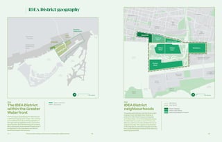 Ch—1 58 59The Innovative Design and Economic Acceleration (IDEA) District
Inner
Harbour
Ship Channel
DonRiver
Keating Channel
Polson Slip
Don River
Eastern
Channel
Outer
Harbour
Cherry
Beach
Distillery
District
East
Bayfront
West
Don
Lands
St Lawrence
Riverside
East
Harbour
Expanded Film Studio
and Media District
The
Hearn
Ports
Toronto
Ward’s
Island
South Ship
Channel
Gardiner Expressway
Queens Quay
CherrySt
ParliamentSt
LowerSherbourneSt
CherrySt
Unwin Ave
Eastern Ave
Lake Shore Boulevard
BroadviewAve
DonRoadway
Commissioners St
Polson
Quay
McCleary
Keating East
Villiers
East
Villiers
West
Keating
West
Keating
West
QuaysideQuayside
Map
IDEA District
neighbourhoods
IDEA District
Phase 1: Quayside
Phase 2: River District
Optional participation in Phase 2
River District
0 250 Metres
IDEA District geography
Map
The IDEA District
within the Greater
Waterfront
Lake
Ontario
Inner
Harbour Outer
Harbour
Downtown
Toronto
Downtown
Toronto
Designated
Waterfront
Area
Eastern
waterfront
Eastern
waterfront
IDEA
District
IDEA
District
QuaysideQuayside
0 500 Metres
IDEA District
Eastern waterfront
The public administrator and the three orders
of government will determine whether to
extend the IDEA District beyond Quayside
and Villiers West. At its full anticipated scope,
the IDEA District would consist of three sub-
districts, which are further divided into seven
neighbourhoods. The neighbourhood names
in the map above were drawn largely from the
Port Lands Planning Framework and other city
planning documents.
The first step in establishing the IDEA District
is defining its geographic scope. This could be
accomplished through enabling legislation or
through existing legislative tools, such as the
use of Section 28 of the Planning Act to estab-
lish a Community Improvement Project Area.38
As depicted on the map above, the district
would encompass 140 hectares.
 