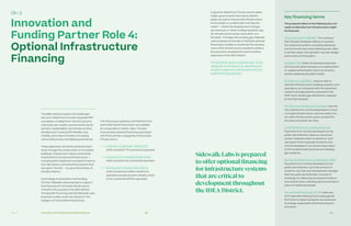 Ch—2 128 129Innovation and Funding Partnership Proposal
Innovation and
Funding Partner Role 4:
Optional Infrastructure
Financing
The MIDP seeks to answer the challenges
set out in Waterfront Toronto’s Quayside RFP
and deliver on Waterfront Toronto’s priority
outcomes: job creation and economic devel-
opment, sustainability and climate-positive
development, housing affordability, new
mobility, and urban innovation (including
robust data privacy and digital governance).
These objectives cannot be achieved exclu-
sively through the construction of innovative
buildings. Instead, they require substantial
investments in horizontal infrastructure —
including both traditional municipal infrastruc-
ture, like sewers, and advanced systems that
are new in Toronto — to serve the entirety of
the IDEA District.
Accordingly, as Innovation and Funding
Partner, Sidewalk Labs proposes to support
the financing of horizontal infrastructure
critical to the success of the IDEA District.
The specific financing role that Sidewalk Labs
proposes to play would vary based on the
category of horizontal infrastructure.
This financing is optional, and offered in the
event alternative financing is not available
at comparable or better rates. The plan
incorporates optional financing associated
with three primary categories of horizontal
infrastructure:
	 Extension of Light Rail Transit (LRT),
which would be TTC owned and operated
	 Expansion of municipal infrastructure,
which would be city owned and operated
	 Development of advanced systems,
which would be privately owned and
operated (except dynamic streets, which
is city owned and WTMA operated)
In general, Waterfront Toronto and its stake-
holder governments have had to identify
public sources to finance this infrastructure
at the outset or contend with a timing mis-
match — where the development charges,
tax revenues, or other funding needed to pay
for infrastructure comes years after con-
struction. To bridge this funding gap, Sidewalk
Labs proposes to provide or facilitate optional
financing to enable or accelerate the develop-
ment of the infrastructure needed to achieve
the economic development and innovation
objectives of the IDEA District.
The next three sections address each of the
categories of infrastructure, describing the
program scope and costs as well as the pro-
posed financing approach.
The proposal relies on the following key con-
cepts to describe how infrastructure might
be financed.
Advanced system operator. The company
that the lead developer selects to operate
the advanced systems, including delivering
service to end users and collecting user rates.
In certain cases, the operator may also design
and construct the system.
Avoided costs. Refers to standard expenses
not incurred, either because of a replacement
or supplemental system (such as dynamic
streets replacing standard roads).
Business as usual (BAU). Used to refer to
standard infrastructure, building systems, and
operations, as compared with the advanced
systems and approaches proposed in the
MIDP (such as BAU gas distribution replaced
by the thermal grid).
City fees and development charges. Fees the
city collects from vertical developers to fund
municipal infrastructure, such as roads, tran-
sit, utility infrastructure, parks, social infra-
structure and other services.
Local infrastructure contributions (LIC).
Payments from vertical developers to the
public administrator where an advanced
system replaces a BAU horizontal or verti-
cal system that is typically funded by the
vertical developer in an amount equivalent
to the avoided costs (such as not installing
gas systems).
Municipal infrastructure contributions (MIC).
Payments from vertical developers to the
public administrator up to the amount of
credit for city fees and development charges
that the public administrator receives in
exchange for delivering municipal infrastruc-
ture and services, including dynamic streets in
place of traditional streets.
Tax-increment financing (TIF). A “value cap-
ture” approach relying on borrowing against
the future increase in property tax revenue to
fund large-scale public infrastructure (such
as transit).
Key financing terms
SidewalkLabs is prepared
to offer optional financing
for infrastructure systems
that are critical to
development throughout
the IDEA District.
Ch–2
 