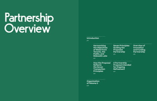 Partnership
Overview Introduction
p18
Organization
of Volume 3
p48
Harmonizing
the Objectives
of Waterfront
Toronto, the
Public, and
Sidewalk Labs
p22
How the Proposal
Reflects
the Seven
Transaction
Principles
p36
Overview of
Innovation
and Funding
Partnership
p28
Seven Principles
Guiding the
Proposed
Partnership
p26
A Partnership
Proposal Intended
for Ongoing
Refinement
p45
 