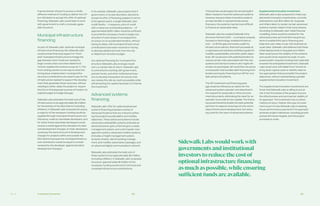 Ch—3 162 163Transaction Economics
If governments choose to pursue a wholly
different method of funding to deliver the LRT
but still desire to accept the offer of optional
financing, Sidewalk Labs would seek to work
with government to craft a mutually agree-
able structure.
Municipal infrastructure
financing
As part of Sidewalk Labs’ optional municipal
infrastructure financing role, Sidewalk Labs
could provide financing support to “front-
end” municipal infrastructure to bridge the
gap between when funds are needed to
begin construction and when Waterfront
Toronto realizes the revenue to pay for it. This
front-ending solution is one way to solve the
timing issue created when municipal infra-
structure contributions are used to pay for the
infrastructure needed to support the develop-
ment that generates those revenues, without
needing to either delay the project or require
the City to find separate sources of funds in its
capital budget to bridge that gap.
Sidewalk Labs estimates the total cost of this
infrastructure to be approximately $2.3 billion
for the entirety of the IDEA District (including
inflation). In Sidewalk Labs’ proposed structure,
a majority of the necessary funding would be
supplied through municipal infrastructure con-
tributions, made by real estate developers, and
for which those real estate developers would
receive a credit against the standard city fees
and development charges. (In total, developers
would pay the same amount of development
charges for projects within and outside the
IDEA District because the municipal infrastruc-
ture contribution would be equal to a credit
received by the developer against standard
development charges.)
In its analysis, Sidewalk Labs projects that if
government, in its sole discretion, elected to
accept its offer of financing (subject to terms
to be agreed upon), a single Sidewalk Labs’
credit facility — in essence, a line of credit
with a maximum outstanding balance — of
approximately $300 million would be sufficient
to provide the necessary funds to begin con-
struction of each phase of municipal infra-
structure on an accelerated timeline, without
having to delay until municipal infrastructure
contributions have been received or having
to allocate additional funds from the city
or Waterfront Toronto’s budget.
Any optional financing for municipal infra-
structure Sidewalk Labs arranges would
carry a market rate of return. Sidewalk Labs
is committed to working with government,
pension funds, and other institutional inves-
tors to develop transaction structures that
can reduce the rate as much as possible while
still attracting the capital necessary to finance
the investment.
Advanced systems
financing
Sidewalk Labs’ offer for optional advanced
systems financing proposes a series of
Advanced Systems that are critical to achiev-
ing the project’s sustainability and mobility
objectives. These advanced systems include:
advanced sustainability systems (includes an
advanced power grid, a thermal grid, a waste
management system, and a stormwater man-
agement system), advanced mobility systems
(includes a freight management system,
dynamic streets, district parking manage-
ment, and mobility subscription package), and
an advanced digital communications network.
Sidewalk Labs estimates the total cost of
these systems to be approximately $2.7 billion
(including inflation). In Sidewalk Labs’ proposed
structure, approximately $1.5 billion of the
necessary funding would come from local and
municipal infrastructure contributions.
Third parties would supply the remaining $1.2
billion needed to fund the advanced systems.
However, because these innovative systems
are less familiar to typical infrastructure
financers, the systems may be more difficult
to finance at reasonable rates.
Sidewalk Labs has created Sidewalk Infra-
structure Partners (SIP) — a company uniquely
focused on technology-enabled infrastruc-
ture — to fill this gap and create a path for
infrastructure delivery that both proceeds at
a rapid pace and achieves ambitious goals for
mobility, sustainability, and other public objec-
tives. SIP would work with potential lenders to
reduce certain risks associated with the new
systems and attract investors who might oth-
erwise not participate. SIP could then structure
a transaction that bundles debt financing from
lenders and equity financing from SIP for mul-
tiple advanced systems.
The SIP investment and financing pack-
age would be offered as an option for the
advanced system operator and described in
the request for proposals or other procure-
ment documents, eliminating the need for an
operator to provide its own capital. The financ-
ing would therefore enable the best potential
partners to respond, ensuring not only world-
class infrastructure development, but reduc-
ing costs for the users of advanced systems.
Supplemental innovation investment.
Sidewalk Labs is also prepared to make sup-
plemental innovation investments, currently
estimated to cost $45 million for Quayside
and Villiers West, to render certain advanced
systems market-viable in their early phases.
According to Sidewalk Labs’ initial financial
modelling, these would be needed for the
advanced power grid and thermal grid sys-
tems to enable third-party financing and
keep end-user rates on par with business as
usual rates. Sidewalk Labs believes that these
initial deployments in Quayside and Villiers
West would prove the viability of the systems
and would not be required at scale. If a pro-
posed system requires funding that materially
exceeds the anticipated investment, Sidewalk
Labs would work with Waterfront Toronto to
bring down capital costs or identify alterna-
tive approaches that accomplish the project
objectives, without necessitating a greater
supplemental innovation investment.
The supplemental innovation investments are
funds that Sidewalk Labs is willing to put at
risk in the first phase of the project to prove
the effectiveness and commercial viability of
its approach. This investment has no direct
method of return. Rather, this type of invest-
ment is part of why Sidewalk Labs is seeking
future performance payments if its approach
achieves project milestones, including growth
and performance targets, and the project
proceeds to scale.
SidewalkLabswouldworkwith
governments and institutional
investors to reduce the cost of
optional infrastructure financing
as much as possible,while ensuring
sufficient funds are available.
 