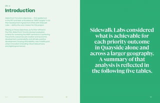 183Ch—4 182
Introduction
Waterfront Toronto’s objectives — first spelled out
in the RFP and later articulated as “MIDP targets” in its
Plan Development Agreement (PDA) with Sidewalk
Labs — define the core mission for this project.
Relying on those objectives, as further refined in
the PDA, Waterfront Toronto devised evaluation
criteria for reviewing the MIDP centred on it achieving
five priority outcomes: job creation and economic
development; sustainability and climate-positive
development; housing affordability; new mobility;and
urban innovation (including robust data privacy
and digital governance).
Ch–4
Achieving Waterfront Toronto‘s Priority Outcomes
SidewalkLabs considered
what is achievable for
each priorityoutcome
in Quayside alone and
across a larger geography.
A summaryof that
analysis is reflected in
the following five tables.
 