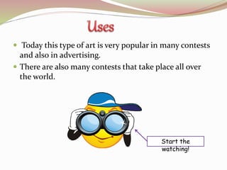  Today this type of art is very popular in many contests
and also in advertising.
There are also many contests that take place all over
the world.
Start the
watching!