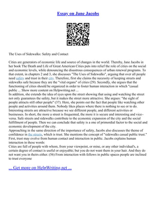 Essay on Jane Jacobs
The Uses of Sidewalks: Safety and Contact
Cities are generators of economic life and source of changes in the world. Thereby, Jane Jacobs in
her book The Death and Life of Great American Cities puts into relief the role of cities on the social
and economic levels, while denouncing the disastrous consequences of urban renewal programs. To
that extent, in chapters 2 and 3, she discusses "The Uses of Sidewalks", arguing that over all people
need safety and trust in their city. Therefore, first she claims the necessity of keeping streets and
sidewalks safe because they are the "vital organs" of cities (29). Secondly, she argues that the
functioning of cities should be organized in order to foster human interaction in which "casual
public ... Show more content on Helpwriting.net ...
In addition, she extends the idea of eyes upon the street showing that using and watching the street
not only guarantees the safety, but it makes the street more attractive. She argues: "the sight of
people attracts still other people" (37). Here, she points out the fact that people like watching other
people and activities around them. Nobody likes places where there is nothing to see or to do.
Interesting streets are attractive because we see different people, and different activities or
businesses. In short, the more a street is frequented, the more it is secure and interesting and vice–
versa. Safe streets and sidewalks contribute to the economic expansion of the city and the social
fulfillment of people. Then we can conclude that safety is a one of primordial factor to the social and
economic development of the city.
Approaching in the same direction of the importance of safety, Jacobs also discusses the theme of
confidence in the streets, which is trust. She mentions the concept of "sidewalks casual public trust."
First, trust may evolve from human contact and interaction in public. Jacobs explains human
interaction in these words:
Cities are full of people with whom, from your viewpoint, or mine, or any other individual's, a
certain degree of contact is useful or enjoyable; but you do not want them in your hair. And they do
not want you in theirs either. (56) From interaction with fellows in public spaces people are inclined
to trust everyone
... Get more on HelpWriting.net ...
 