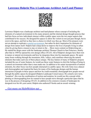 Lawrence Halprin Was A Landscape Architect And Land Planner
Lawrence Halprin was a landscape architect and land planner whose concept of including the
elements of a natural environment in his many projects and the internal design thought process that
had him focus on how individuals interact within a public space were the two major aspects that
contributed to his success. He designed his spaces to allow the visitors to not just pass though, but to
exist in the space, and feel as they have a choice in which way they go. Most of his projects were
not an attempt to replicate a natural environment, but rather he drew inspiration for elements of
design from nature itself. Halprin had a deep desire to improve the lives of people living in urban
cities by giving them a reason to stay or return to the ... Show more content on Helpwriting.net ...
He started his deign career with the landscape architect Thomas Church in San Francisco, shortly
after that in 1949 he opened his own design office (TCLF). All of Halprin's designs have their root
in nature or natural environments and how he integrates these into his manmade spaces. He spent
many hours walking through the mountains, hills, valleys, and coastlines observing the natural
elements that make each one of these places unique. The key feature of many of Halprin's projects
included the use of water features, he would use these water features to elicit the feeling of being in
a natural environment rather than a man made one. In addition to his astute incorporation of natural
elements, his other focus was how people interacted in a public space. His wife Anna was a dancer
and choreographer and inspired the basis for many of his landscape designs and the human
interaction of people in these spaces and how he could essentially choreograph how people moved
through the public spaces he designed (Halprin Landscape Conservancy). He coined a new term,
"motation", this was the combination of motion and notation, he would use this concept while
plotting or choreographing how he wanted to have people move through a particular space that he
was in the process of designing (TCLF). In addition to his extensive resume of landscapes he
designed over his 60–year career, Halprin also authored 9 books and an award–winning
... Get more on HelpWriting.net ...
 