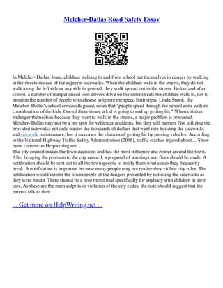 Melcher-Dallas Road Safety Essay
In Melcher–Dallas, Iowa, children walking to and from school put themselves in danger by walking
in the streets instead of the adjacent sidewalks. When the children walk in the streets, they do not
walk along the left side or any side in general; they walk spread out in the streets. Before and after
school, a number of inexperienced teen drivers drive on the same streets the children walk in, not to
mention the number of people who choose to ignore the speed limit signs. Linda Snook, the
Melcher–Dallas's school crosswalk guard, notes that "people speed through the school zone with no
consideration of the kids. One of these times, a kid is going to end up getting hit." When children
endanger themselves because they want to walk in the streets, a major problem is presented.
Melcher–Dallas may not be a hot spot for vehicular accidents, but they still happen. Not utilizing the
provided sidewalks not only wastes the thousands of dollars that went into building the sidewalks
and sidewalk maintenance, but it increases the chances of getting hit by passing vehicles. According
to the National Highway Traffic Safety Administration (2016), traffic crashes injured about ... Show
more content on Helpwriting.net ...
The city council makes the town decisions and has the most influence and power around the town.
After bringing the problem to the city council, a proposal of warnings and fines should be made. A
notification should be sent out to all the townspeople to notify them what codes they frequently
break. A notification is important because many people may not realize they violate city rules. The
notification would inform the townspeople of the dangers presented by not using the sidewalks as
they were meant. There should be a note mentioned specifically for anybody with children in their
care. As these are the main culprits in violation of the city codes, the note should suggest that the
parents talk to their
... Get more on HelpWriting.net ...
 