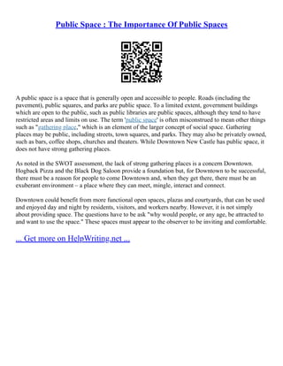 Public Space : The Importance Of Public Spaces
A public space is a space that is generally open and accessible to people. Roads (including the
pavement), public squares, and parks are public space. To a limited extent, government buildings
which are open to the public, such as public libraries are public spaces, although they tend to have
restricted areas and limits on use. The term 'public space' is often misconstrued to mean other things
such as "gathering place," which is an element of the larger concept of social space. Gathering
places may be public, including streets, town squares, and parks. They may also be privately owned,
such as bars, coffee shops, churches and theaters. While Downtown New Castle has public space, it
does not have strong gathering places.
As noted in the SWOT assessment, the lack of strong gathering places is a concern Downtown.
Hogback Pizza and the Black Dog Saloon provide a foundation but, for Downtown to be successful,
there must be a reason for people to come Downtown and, when they get there, there must be an
exuberant environment – a place where they can meet, mingle, interact and connect.
Downtown could benefit from more functional open spaces, plazas and courtyards, that can be used
and enjoyed day and night by residents, visitors, and workers nearby. However, it is not simply
about providing space. The questions have to be ask "why would people, or any age, be attracted to
and want to use the space." These spaces must appear to the observer to be inviting and comfortable.
... Get more on HelpWriting.net ...
 