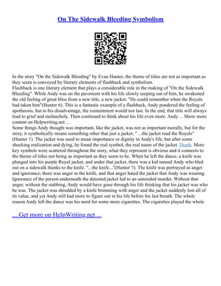 On The Sidewalk Bleeding Symbolism
In the story "On the Sidewalk Bleeding" by Evan Hunter, the theme of titles are not as important as
they seem is conveyed by literary elements of flashback and symbolism.
Flashback is one literary element that plays a considerable role in the making of "On the Sidewalk
Bleeding". While Andy was on the pavement with his life slowly seeping out of him, he awakened
the old feeling of great bliss from a new title, a new jacket. "He could remember when the Royals
had taken him"(Hunter 6). This is a fantastic example of a flashback, Andy pondered the feeling of
apotheosis, but to his disadvantage, the contentment would not last. In the end, that title will always
lead to grief and melancholy. Then continued to think about his life even more. Andy ... Show more
content on Helpwriting.net ...
Some things Andy thought was important, like the jacket, was not as important morally, but for the
story, it symbolically means something other that just a jacket. " ...the jacket read the Royals"
(Hunter 1). The jacket was used to mean importance or dignity in Andy's life, but after some
shocking realization and dying, he found the real symbol, the real name of the jacket. Death. More
key symbols were scattered throughout the story, what they represent is obvious and it connects to
the theme of titles not being as important as they seem to be. When he left the dance, a knife was
plunged into his purple Royal jacket, and under that jacket, there was a kid named Andy who bled
out on a sidewalk thanks to the knife. "...the knife..."(Hunter 7). The knife was portrayed as anger
and ignorance; there was anger in the knife, and that anger hated the jacket that Andy was wearing.
Ignorance of the person underneath the detested jacket led to an unneeded murder. Without that
anger, without the stabbing, Andy would have gone through his life thinking that his jacket was who
he was. The jacket was shredded by a knife brimming with anger and the jacket suddenly lost all of
its value, and yet Andy still had more to figure out in his life before his last breath. The whole
reason Andy left the dance was his need for some more cigarettes. The cigarettes played the whole
... Get more on HelpWriting.net ...
 