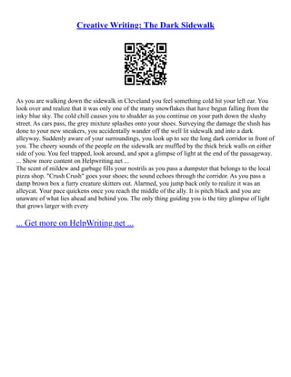 Creative Writing: The Dark Sidewalk
As you are walking down the sidewalk in Cleveland you feel something cold hit your left ear. You
look over and realize that it was only one of the many snowflakes that have begun falling from the
inky blue sky. The cold chill causes you to shudder as you continue on your path down the slushy
street. As cars pass, the grey mixture splashes onto your shoes. Surveying the damage the slush has
done to your new sneakers, you accidentally wander off the well lit sidewalk and into a dark
alleyway. Suddenly aware of your surroundings, you look up to see the long dark corridor in front of
you. The cheery sounds of the people on the sidewalk are muffled by the thick brick walls on either
side of you. You feel trapped, look around, and spot a glimpse of light at the end of the passageway.
... Show more content on Helpwriting.net ...
The scent of mildew and garbage fills your nostrils as you pass a dumpster that belongs to the local
pizza shop. "Crush Crush" goes your shoes; the sound echoes through the corridor. As you pass a
damp brown box a furry creature skitters out. Alarmed, you jump back only to realize it was an
alleycat. Your pace quickens once you reach the middle of the ally. It is pitch black and you are
unaware of what lies ahead and behind you. The only thing guiding you is the tiny glimpse of light
that grows larger with every
... Get more on HelpWriting.net ...
 