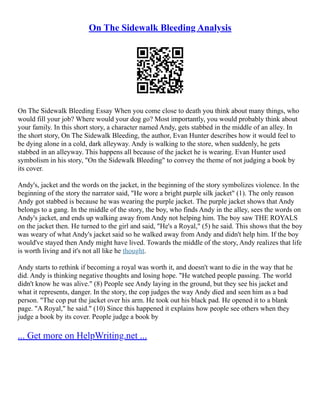On The Sidewalk Bleeding Analysis
On The Sidewalk Bleeding Essay When you come close to death you think about many things, who
would fill your job? Where would your dog go? Most importantly, you would probably think about
your family. In this short story, a character named Andy, gets stabbed in the middle of an alley. In
the short story, On The Sidewalk Bleeding, the author, Evan Hunter describes how it would feel to
be dying alone in a cold, dark alleyway. Andy is walking to the store, when suddenly, he gets
stabbed in an alleyway. This happens all because of the jacket he is wearing. Evan Hunter used
symbolism in his story, "On the Sidewalk Bleeding" to convey the theme of not judging a book by
its cover.
Andy's, jacket and the words on the jacket, in the beginning of the story symbolizes violence. In the
beginning of the story the narrator said, "He wore a bright purple silk jacket" (1). The only reason
Andy got stabbed is because he was wearing the purple jacket. The purple jacket shows that Andy
belongs to a gang. In the middle of the story, the boy, who finds Andy in the alley, sees the words on
Andy's jacket, and ends up walking away from Andy not helping him. The boy saw THE ROYALS
on the jacket then. He turned to the girl and said, "He's a Royal," (5) he said. This shows that the boy
was weary of what Andy's jacket said so he walked away from Andy and didn't help him. If the boy
would've stayed then Andy might have lived. Towards the middle of the story, Andy realizes that life
is worth living and it's not all like he thought.
Andy starts to rethink if becoming a royal was worth it, and doesn't want to die in the way that he
did. Andy is thinking negative thoughts and losing hope. "He watched people passing. The world
didn't know he was alive." (8) People see Andy laying in the ground, but they see his jacket and
what it represents, danger. In the story, the cop judges the way Andy died and seen him as a bad
person. "The cop put the jacket over his arm. He took out his black pad. He opened it to a blank
page. "A Royal," he said." (10) Since this happened it explains how people see others when they
judge a book by its cover. People judge a book by
... Get more on HelpWriting.net ...
 