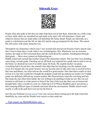 Sidewalk Essay
People often take paths in life that can either help them out or hurt them. Sidewalks are a little rocky
at times while others are smoothed out and ready to be used. Life will determine a future and
whatever choices that are made today will determine the future ahead. People use sidewalks as a
guide to a destination just like life we take life step by step get prepared for the future. The easiest
life still comes with cracks along the way.
Throughout my elementary school years I was worried and stressed out because I had a speech class
that I went to three days a week when I was in kindergarten. Mrs. Mackenzie was an awesome
teacher, she made us feel welcomed there and she cared about her students. Kindergarten through
third grade, ... Show more content on Helpwriting.net ...
Middle school just seemed like another round at the elementary school. The year that I was dreading
came along, seventh grade. Checking out an AR book was required for a grade and we had to test on
the books we checked out even if we didn't enjoy the book. My english teacher was picky,
everything had to be just how she wanted it but other than her checking over the students work
every five minutes she was good. Science was my favorite class to take and I was so excited to have
that class and Rainie, my sister told me she would be a great teacher. Our class had a couple of class
clowns in it, but who would have thought the students would end up making our teacher cry? Eighth
grade was definitely difficult my science teacher, Mrs Prescott knew what she was doing and boy
that made the class then times harder she was willing to do anything to help me out. She was not
hesitant to call home to a kids parent in front of the class if the next day there was no homework
brought back. Once a month we went on a field trip to E.O Wilson Biophilia and it was always a
blast studying different types of animals and learn about the environment. Middle school wasn't
exactly a walk in the park but it was not too far from it.
Just like any freshman in high school I was very nervous about coming up to the high school but
thankfully my sister and her friends were seniors so they made me
... Get more on HelpWriting.net ...
 