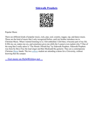 Sidewalk Prophets
Popular Music
There are different kinds of popular music, rock, pop, soul, country, reggae, rap, and dance music.
Those are the kind of music that I only recognized before, until my brother introduce me to
Christian Music. When I started listening to it, I felt enthralled. Until then, it became part of my life.
It fills my car, makes me cry, and sometimes gives me chills the I cannot even explain why.?! One of
the song that I really adore is "The Words I Would Say" by Sidewalk Prophets. Sidewalk Prophets
was form by Dave Frey the lead singer and Ben Mcdonald the guitarist. They are a contemporary
Christian Music bands. The two college student are attending a demo for a University, without
knowing that the campus
... Get more on HelpWriting.net ...
 