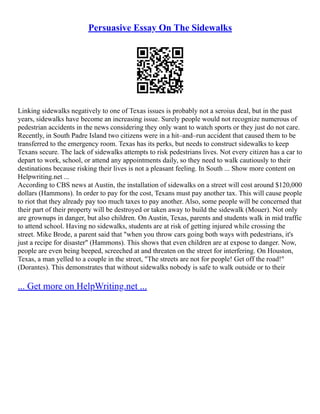 Persuasive Essay On The Sidewalks
Linking sidewalks negatively to one of Texas issues is probably not a seroius deal, but in the past
years, sidewalks have become an increasing issue. Surely people would not recognize numerous of
pedestrian accidents in the news considering they only want to watch sports or they just do not care.
Recently, in South Padre Island two citizens were in a hit–and–run accident that caused them to be
transferred to the emergency room. Texas has its perks, but needs to construct sidewalks to keep
Texans secure. The lack of sidewalks attempts to risk pedestrians lives. Not every citizen has a car to
depart to work, school, or attend any appointments daily, so they need to walk cautiously to their
destinations because risking their lives is not a pleasant feeling. In South ... Show more content on
Helpwriting.net ...
According to CBS news at Austin, the installation of sidewalks on a street will cost around $120,000
dollars (Hammons). In order to pay for the cost, Texans must pay another tax. This will cause people
to riot that they already pay too much taxes to pay another. Also, some people will be concerned that
their part of their property will be destroyed or taken away to build the sidewalk (Mouer). Not only
are grownups in danger, but also children. On Austin, Texas, parents and students walk in mid traffic
to attend school. Having no sidewalks, students are at risk of getting injured while crossing the
street. Mike Brode, a parent said that "when you throw cars going both ways with pedestrians, it's
just a recipe for disaster" (Hammons). This shows that even children are at expose to danger. Now,
people are even being beeped, screeched at and threaten on the street for interfering. On Houston,
Texas, a man yelled to a couple in the street, "The streets are not for people! Get off the road!"
(Dorantes). This demonstrates that without sidewalks nobody is safe to walk outside or to their
... Get more on HelpWriting.net ...
 