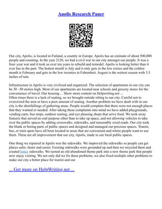 Apolis Research Paper
Our city, Apolis, is located in Finland, a country in Europe. Apolis has an estimate of about 500,000
people and counting. In the year 2120, we had a civil war in our city amongst our people. It was a
four–year war and it took us over ten years to rebuild and remodel. Apolis is looking better than it
ever has in the past. The hottest month is July and it only gets in the low sixties and the coldest
month is February and gets in the low twenties in Fahrenheit. August is the wettest season with 3.5
inches of rain.
Infrastructure in Apolis is very civilized and organized. The selection of apartments in our city can
be 30 –50 stories high. Most of our apartments are located near schools and grocery stores for the
convenience of travel. Our housing ... Show more content on Helpwriting.net ...
Often times there is a lack of seating, so we brought outside sitting to our city. Careful not to
overcrowd the area or have a poor amount of seating. Another problem we have dealt with in our
city is the shortfallings of gathering areas. People would complain that there were not enough places
that they wanted or needed. After taking these complaints into mind we have added playgrounds,
vending carts, bus stops, outdoor seating, and eye pleasing shops that serve food. We took away
features that served no real purpose other than to take up space, and not allowing vehicles to take
over the public spaces by adding crosswalks, sidewalks, and reasonably sized roads. Our city took
the blank or boring parts of public spaces and designed and managed our precious spaces. Transit,
bus, or train spots have all been located in areas that are convenient and where people want to use
them. These are all improvement that our city, Apolis, made to our local public spaces.
One thing we repaired in Apolis was the sidewalks. We improved the sidewalks so people can get
places safer, faster and easier. Existing sidewalks were grounded up and then we recycled them and
created better sidewalks. We turned an old abandoned theme park into a new theme park that people
now enjoy visiting. We not only did we fix these problems, we also fixed multiple other problems to
make our city a better place for tourist and our
... Get more on HelpWriting.net ...
 
