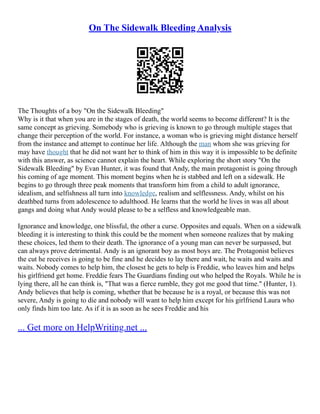 On The Sidewalk Bleeding Analysis
The Thoughts of a boy "On the Sidewalk Bleeding"
Why is it that when you are in the stages of death, the world seems to become different? It is the
same concept as grieving. Somebody who is grieving is known to go through multiple stages that
change their perception of the world. For instance, a woman who is grieving might distance herself
from the instance and attempt to continue her life. Although the man whom she was grieving for
may have thought that he did not want her to think of him in this way it is impossible to be definite
with this answer, as science cannot explain the heart. While exploring the short story "On the
Sidewalk Bleeding" by Evan Hunter, it was found that Andy, the main protagonist is going through
his coming of age moment. This moment begins when he is stabbed and left on a sidewalk. He
begins to go through three peak moments that transform him from a child to adult ignorance,
idealism, and selfishness all turn into knowledge, realism and selflessness. Andy, whilst on his
deathbed turns from adolescence to adulthood. He learns that the world he lives in was all about
gangs and doing what Andy would please to be a selfless and knowledgeable man.
Ignorance and knowledge, one blissful, the other a curse. Opposites and equals. When on a sidewalk
bleeding it is interesting to think this could be the moment when someone realizes that by making
these choices, led them to their death. The ignorance of a young man can never be surpassed, but
can always prove detrimental. Andy is an ignorant boy as most boys are. The Protagonist believes
the cut he receives is going to be fine and he decides to lay there and wait, he waits and waits and
waits. Nobody comes to help him, the closest he gets to help is Freddie, who leaves him and helps
his girlfriend get home. Freddie fears The Guardians finding out who helped the Royals. While he is
lying there, all he can think is, "That was a fierce rumble, they got me good that time." (Hunter, 1).
Andy believes that help is coming, whether that be because he is a royal, or because this was not
severe, Andy is going to die and nobody will want to help him except for his girlfriend Laura who
only finds him too late. As if it is as soon as he sees Freddie and his
... Get more on HelpWriting.net ...
 