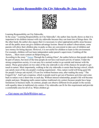 Learning Responsibility On City Sidewalks By Jane Jacobs
Learning Responsibility on City Sidewalks
In the essay " Learning Responsibility on City Sidewalks", the author Jane Jacobs shows us that it is
important to let children interact with city sidewalks because they can learn lots of things there. On
the other hand, the author also argues that it is necessary to select appropriate public areas because
not all the public areas can give children advantage lessons. Based on author's observations, some
parents will allow their children play in parks so they are convenient to take care of children and
save money for hiring daycare. However, it is not useful for children to learn in this environment.
For example, children will not learn independent under parent's supervision. Combing all the
factors, ... Show more content on Helpwriting.net ...
According to the essay " Nature Through the Looking Glass", the author believes that people should
be part of nature, but most of the time people do not have real touch activity of nature. Under the
strong competition society, it is not easy for a normal worker to go outside and interact with the
nature. Those green plants on two sides of the city sidewalk is one of the chances for people to get
touch to nature. More importantly, walking in the city sidewalks is easier than having a travel, which
can satisfy most of the city people's working requirement . Also, nature world will bring quiet life
for people I always ask myself, if I can live without business area, after reading the essay " The
Forged City". And I get a response, which is people need to get out of business activities and come
back to nature even a short time in each day. Without interest relationship, people's life will become
simple and pure. Shopping malls cannot replace traditional city centers because people have large
limitations in business malls. In contrast, people can observe different levels people in the society
with equality ideas in traditional city centers. City sidewalks can fit for this requirement and provide
a comfortable area for all of us. When children go
... Get more on HelpWriting.net ...
 