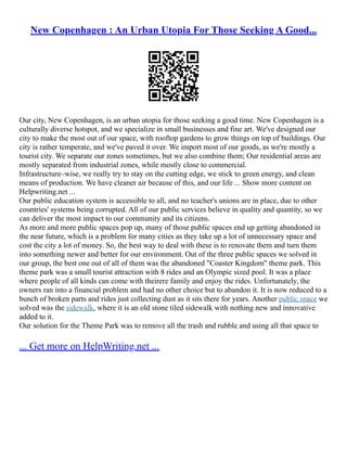 New Copenhagen : An Urban Utopia For Those Seeking A Good...
Our city, New Copenhagen, is an urban utopia for those seeking a good time. New Copenhagen is a
culturally diverse hotspot, and we specialize in small businesses and fine art. We've designed our
city to make the most out of our space, with rooftop gardens to grow things on top of buildings. Our
city is rather temperate, and we've paved it over. We import most of our goods, as we're mostly a
tourist city. We separate our zones sometimes, but we also combine them; Our residential areas are
mostly separated from industrial zones, while mostly close to commercial.
Infrastructure–wise, we really try to stay on the cutting edge, we stick to green energy, and clean
means of production. We have cleaner air because of this, and our life ... Show more content on
Helpwriting.net ...
Our public education system is accessible to all, and no teacher's unions are in place, due to other
countries' systems being corrupted. All of our public services believe in quality and quantity, so we
can deliver the most impact to our community and its citizens.
As more and more public spaces pop up, many of those public spaces end up getting abandoned in
the near future, which is a problem for many cities as they take up a lot of unnecessary space and
cost the city a lot of money. So, the best way to deal with these is to renovate them and turn them
into something newer and better for our environment. Out of the three public spaces we solved in
our group, the best one out of all of them was the abandoned "Coaster Kingdom" theme park. This
theme park was a small tourist attraction with 8 rides and an Olympic sized pool. It was a place
where people of all kinds can come with theirere family and enjoy the rides. Unfortunately, the
owners ran into a financial problem and had no other choice but to abandon it. It is now reduced to a
bunch of broken parts and rides just collecting dust as it sits there for years. Another public space we
solved was the sidewalk, where it is an old stone tiled sidewalk with nothing new and innovative
added to it.
Our solution for the Theme Park was to remove all the trash and rubble and using all that space to
... Get more on HelpWriting.net ...
 
