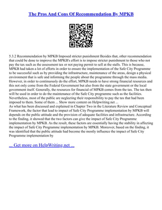The Pros And Cons Of Recommendation By MPKB
5.3.2 Recommendation by MPKB Imposed stricter punishment Besides that, other recommendation
that could be done to improve the MPKB's effort is to impose stricter punishment to those who not
pay the tax such as the assessment tax or not paying permit to sell at the stalls. This is because,
MPKB had taken a lot of efforts in order to ensure the implementation of the Safe City Programme
to be successful such as by providing the infrastructure, maintenance of the areas, design a physical
environment that is safe and informing the people about the programme through the mass media.
However, in order to continuously do the effort, MPKB needs to have strong financial resources and
this not only come from the Federal Government but also from the state government or the local
government itself. Generally, the resources for financial of MPKB comes from the tax. The tax then
will be used in order to do the maintenance of the Safe City programme such as the facilities.
Nevertheless, most of the public are neglecting their responsibility to pay the tax that had been
imposed to them. Some of them ... Show more content on Helpwriting.net ...
As what has been discussed and explained in Chapter Two in the Literature Review and Conceptual
Framework, the factor that lead to impact of Safe City Programme implementation by MPKB will
depends on the public attitude and the provision of adequate facilities and infrastructure. According
to the finding, it showed that the two factors can give the impact of Safe City Programme
implementation by MPKB. As the result, these factors are essentially having the stability in affecting
the impact of Safe City Programme implementation by MPKB. Moreover, based on the finding, it
was identified that the public attitude had become the mostly influence the impact of Safe City
Programme implementation by
... Get more on HelpWriting.net ...
 