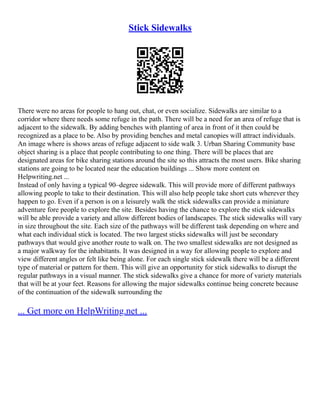 Stick Sidewalks
There were no areas for people to hang out, chat, or even socialize. Sidewalks are similar to a
corridor where there needs some refuge in the path. There will be a need for an area of refuge that is
adjacent to the sidewalk. By adding benches with planting of area in front of it then could be
recognized as a place to be. Also by providing benches and metal canopies will attract individuals.
An image where is shows areas of refuge adjacent to side walk 3. Urban Sharing Community base
object sharing is a place that people contributing to one thing. There will be places that are
designated areas for bike sharing stations around the site so this attracts the most users. Bike sharing
stations are going to be located near the education buildings ... Show more content on
Helpwriting.net ...
Instead of only having a typical 90–degree sidewalk. This will provide more of different pathways
allowing people to take to their destination. This will also help people take short cuts wherever they
happen to go. Even if a person is on a leisurely walk the stick sidewalks can provide a miniature
adventure fore people to explore the site. Besides having the chance to explore the stick sidewalks
will be able provide a variety and allow different bodies of landscapes. The stick sidewalks will vary
in size throughout the site. Each size of the pathways will be different task depending on where and
what each individual stick is located. The two largest sticks sidewalks will just be secondary
pathways that would give another route to walk on. The two smallest sidewalks are not designed as
a major walkway for the inhabitants. It was designed in a way for allowing people to explore and
view different angles or felt like being alone. For each single stick sidewalk there will be a different
type of material or pattern for them. This will give an opportunity for stick sidewalks to disrupt the
regular pathways in a visual manner. The stick sidewalks give a chance for more of variety materials
that will be at your feet. Reasons for allowing the major sidewalks continue being concrete because
of the continuation of the sidewalk surrounding the
... Get more on HelpWriting.net ...
 