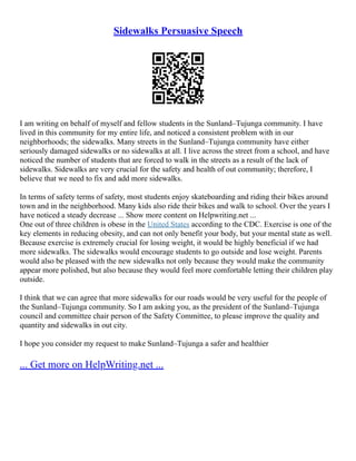 Sidewalks Persuasive Speech
I am writing on behalf of myself and fellow students in the Sunland–Tujunga community. I have
lived in this community for my entire life, and noticed a consistent problem with in our
neighborhoods; the sidewalks. Many streets in the Sunland–Tujunga community have either
seriously damaged sidewalks or no sidewalks at all. I live across the street from a school, and have
noticed the number of students that are forced to walk in the streets as a result of the lack of
sidewalks. Sidewalks are very crucial for the safety and health of out community; therefore, I
believe that we need to fix and add more sidewalks.
In terms of safety terms of safety, most students enjoy skateboarding and riding their bikes around
town and in the neighborhood. Many kids also ride their bikes and walk to school. Over the years I
have noticed a steady decrease ... Show more content on Helpwriting.net ...
One out of three children is obese in the United States according to the CDC. Exercise is one of the
key elements in reducing obesity, and can not only benefit your body, but your mental state as well.
Because exercise is extremely crucial for losing weight, it would be highly beneficial if we had
more sidewalks. The sidewalks would encourage students to go outside and lose weight. Parents
would also be pleased with the new sidewalks not only because they would make the community
appear more polished, but also because they would feel more comfortable letting their children play
outside.
I think that we can agree that more sidewalks for our roads would be very useful for the people of
the Sunland–Tujunga community. So I am asking you, as the president of the Sunland–Tujunga
council and committee chair person of the Safety Committee, to please improve the quality and
quantity and sidewalks in out city.
I hope you consider my request to make Sunland–Tujunga a safer and healthier
... Get more on HelpWriting.net ...
 