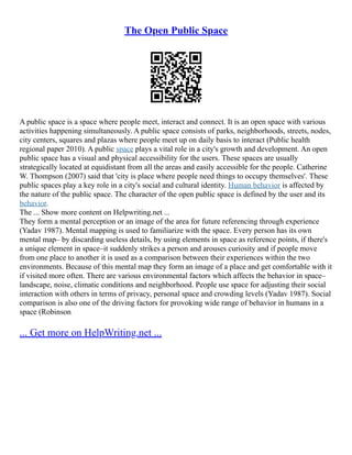 The Open Public Space
A public space is a space where people meet, interact and connect. It is an open space with various
activities happening simultaneously. A public space consists of parks, neighborhoods, streets, nodes,
city centers, squares and plazas where people meet up on daily basis to interact (Public health
regional paper 2010). A public space plays a vital role in a city's growth and development. An open
public space has a visual and physical accessibility for the users. These spaces are usually
strategically located at equidistant from all the areas and easily accessible for the people. Catherine
W. Thompson (2007) said that 'city is place where people need things to occupy themselves'. These
public spaces play a key role in a city's social and cultural identity. Human behavior is affected by
the nature of the public space. The character of the open public space is defined by the user and its
behavior.
The ... Show more content on Helpwriting.net ...
They form a mental perception or an image of the area for future referencing through experience
(Yadav 1987). Mental mapping is used to familiarize with the space. Every person has its own
mental map– by discarding useless details, by using elements in space as reference points, if there's
a unique element in space–it suddenly strikes a person and arouses curiosity and if people move
from one place to another it is used as a comparison between their experiences within the two
environments. Because of this mental map they form an image of a place and get comfortable with it
if visited more often. There are various environmental factors which affects the behavior in space–
landscape, noise, climatic conditions and neighborhood. People use space for adjusting their social
interaction with others in terms of privacy, personal space and crowding levels (Yadav 1987). Social
comparison is also one of the driving factors for provoking wide range of behavior in humans in a
space (Robinson
... Get more on HelpWriting.net ...
 