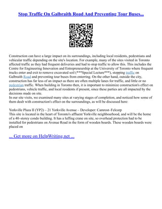 Stop Traffic On Galbraith Road And Preventing Tour Buses...
Construction can have a large impact on its surroundings, including local residents, pedestrians and
vehicular traffic depending on the site's location. For example, many of the sites visited in Toronto
affected traffic as they had frequent deliveries and had to stop traffic to allow this. This includes the
Centre for Engineering Innovation and Entrepreneurship at the University of Toronto where frequent
trucks enter and exit to remove excavated soil (***Special Lecture***), stopping traffic on
Galbraith Road and preventing tour buses from enterring. On the other hand, outside the city,
construction has far less of an impact as there are often multiple lanes for traffic, and little or no
pedestrian traffic. When building in Toronto then, it is important to minimize construction's effect on
pedestrians, vehicle traffic, and local residents if present, since these parties are all impacted by the
decisions made on site.
In our site visits, we examined many sites at varying stages of completion, and noticed how some of
them dealt with construction's effect on the surroundings, as will be discussed here:
Yorkville Plaza II (YP2) – 21 Yorkville Avenue – Developer: Camrost–Felcorp
This site is located in the heart of Toronto's affluent Yorkville neighbourhood, and will be the home
of a 40–storey condo building. It has a luffing crane on site, so overhead protection had to be
installed for pedestrians on Avenue Road in the form of wooden boards. These wooden boards were
placed on
... Get more on HelpWriting.net ...
 