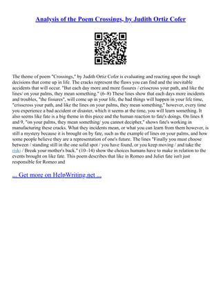 Analysis of the Poem Crossings, by Judith Ortiz Cofer
The theme of poem "Crossings," by Judith Ortiz Cofer is evaluating and reacting upon the tough
decisions that come up in life. The cracks represent the flaws you can find and the inevitable
accidents that will occur. "But each day more and more fissures / crisscross your path, and like the
lines/ on your palms, they mean something." (6–8) These lines show that each days more incidents
and troubles, "the fissures", will come up in your life, the bad things will happen in your life time,
"crisscross your path, and like the lines on your palms, they mean something," however, every time
you experience a bad accident or disaster, which it seems at the time, you will learn something. It
also seems like fate is a big theme in this piece and the human reaction to fate's doings. On lines 8
and 9, "on your palms, they mean something/ you cannot decipher," shows fate's working in
manufacturing these cracks. What they incidents mean, or what you can learn from them however, is
still a mystery because it is brought on by fate, such as the example of lines on your palms, and how
some people believe they are a representation of one's future. The lines "Finally you must choose
between / standing still in the one solid spot / you have found, or you keep moving / and take the
risk: / Break your mother's back." (10–14) show the choices humans have to make in relation to the
events brought on like fate. This poem describes that like in Romeo and Juliet fate isn't just
responsible for Romeo and
... Get more on HelpWriting.net ...
 