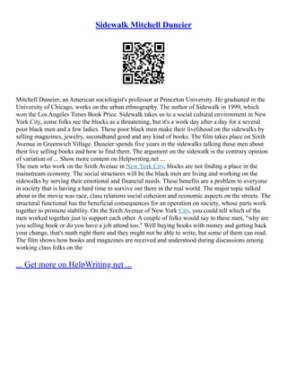 Sidewalk Mitchell Duneier
Mitchell Duneier, an American sociologist's professor at Princeton University. He graduated in the
University of Chicago, works on the urban ethnography. The author of Sidewalk in 1999, which
won the Los Angeles Times Book Price. Sidewalk takes us to a social cultural environment in New
York City, some folks see the blocks as a threatening, but it's a work day after a day for a several
poor black men and a few ladies. These poor black men make their livelihood on the sidewalks by
selling magazines, jewelry, secondhand good and any kind of books. The film takes place on Sixth
Avenue in Greenwich Village. Duneier spends five years in the sidewalks talking these men about
their live selling books and how to find them. The argument on the sidewalk is the contrary opinion
of variation of ... Show more content on Helpwriting.net ...
The men who work on the Sixth Avenue in New York City, blocks are not finding a place in the
mainstream economy. The social structures will be the black men are living and working on the
sidewalks by serving their emotional and financial needs. These benefits are a problem to everyone
in society that is having a hard time to survive out there in the real world. The major topic talked
about in the movie was race, class relations social cohesion and economic aspects on the streets. The
structural functional has the beneficial consequences for an operation on society, whose parts work
together to promote stability. On the Sixth Avenue of New York City, you could tell which of the
men worked together just to support each other. A couple of folks would say to these men, "why are
you selling book or do you have a job attend too." Well buying books with money and getting back
your change, that's math right there and they might not be able to write, but some of them can read.
The film shows how books and magazines are received and understood during discussions among
working class folks on the
... Get more on HelpWriting.net ...
 
