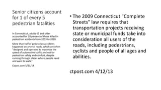 Senior citizens account
for 1 of every 5
pedestrian fatalities
• The 2009 Connecticut "Complete
Streets" law requires that
transportation projects receiving
state or municipal funds take into
consideration all users of the
roads, including pedestrians,
cyclists and people of all ages and
abilities.
ctpost.com 4/12/13
In Connecticut, adults 65 and older
accounted for 28 percent of those killed in
pedestrian accidents from 2003 to 2010.
More than half of pedestrian accidents
happened on arterial roads, which are often
"designed and operated to maximize the
speed of automotive traffic and not for
pedestrian safety and comfort, despite
running through places where people need
and want to walk.“
Ctpost.com 5/21/14
 