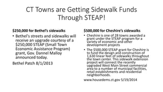 CT Towns are Getting Sidewalk Funds
Through STEAP!
$250,000 for Bethel’s sidewalks
• Bethel's streets and sidewalks will
receive an upgrade courtesy of a
$250,000 STEAP (Small Town
Economic Assistance Program)
grant, Gov. Dannel Malloy
announced today.
Bethel Patch 8/1/2013
$500,000 for Cheshire’s sidewalks
• Cheshire is one of 28 towns awarded a
grant under the STEAP program for a
variety of economic and other
development projects
• The $500,000 STEAP grant for Cheshire is
to fund the design and construction of
1,630 linear feet of sidewalks throughout
the town center. This sidewalk extension
project will connect the recently
upgraded West Main Street commercial
area to a number of municipal facilities,
retail establishments and residential
neighborhoods.
www.housedems.ct.gov 5/19/2014
 